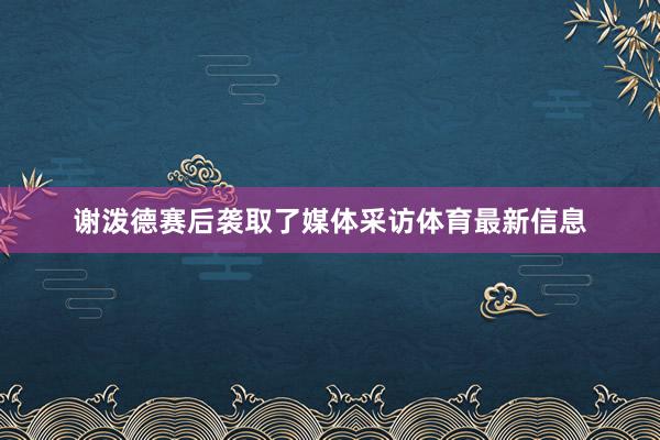 谢泼德赛后袭取了媒体采访体育最新信息