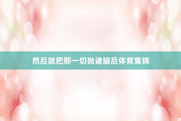 然后就把那一切抛诸脑后体育集锦