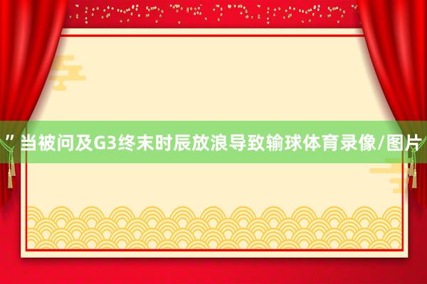 ”当被问及G3终末时辰放浪导致输球体育录像/图片