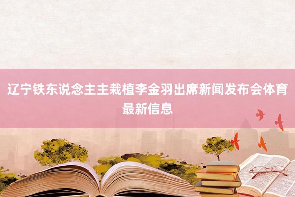 辽宁铁东说念主主栽植李金羽出席新闻发布会体育最新信息
