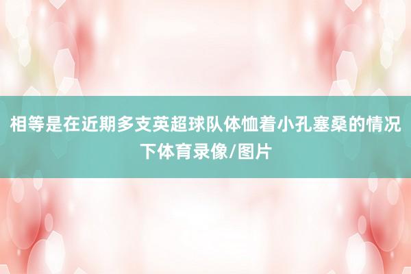 相等是在近期多支英超球队体恤着小孔塞桑的情况下体育录像/图片