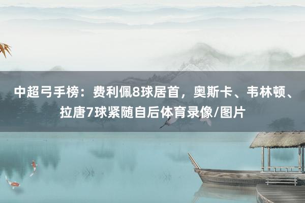 中超弓手榜:费利佩8球居首,奥斯卡、韦林顿、拉唐7球紧随自后体育录像/图片