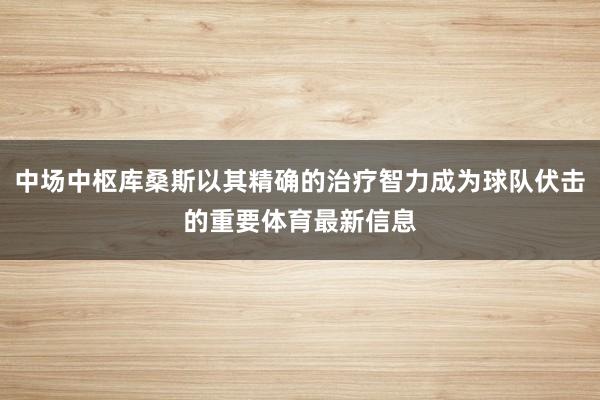 中场中枢库桑斯以其精确的治疗智力成为球队伏击的重要体育最新信息
