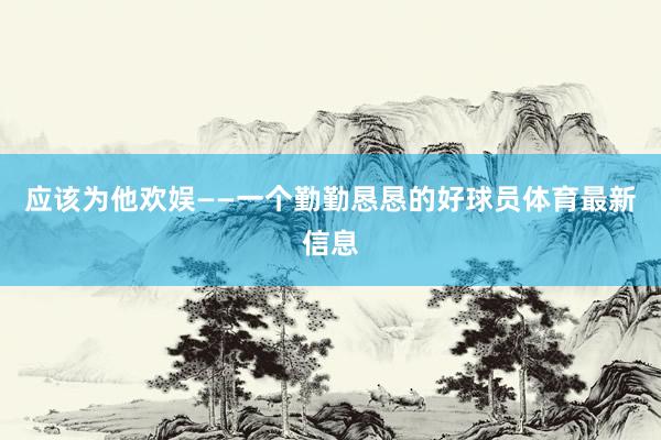 应该为他欢娱——一个勤勤恳恳的好球员体育最新信息
