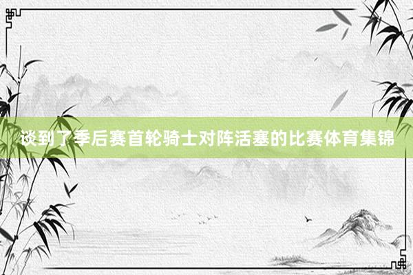 谈到了季后赛首轮骑士对阵活塞的比赛体育集锦