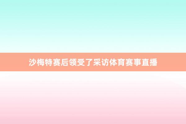 沙梅特赛后领受了采访体育赛事直播