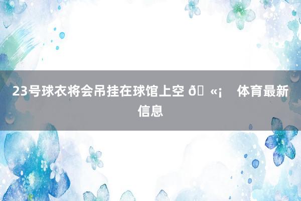 23号球衣将会吊挂在球馆上空 🫡 体育最新信息