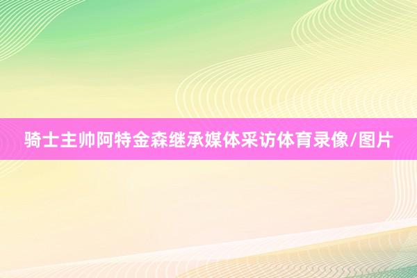 骑士主帅阿特金森继承媒体采访体育录像/图片