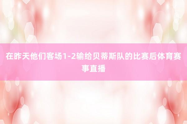 在昨天他们客场1-2输给贝蒂斯队的比赛后体育赛事直播