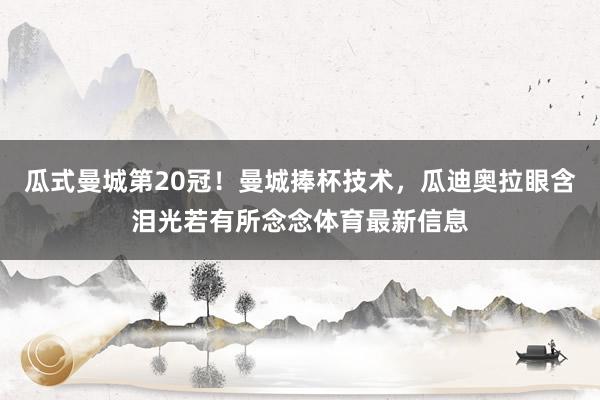 瓜式曼城第20冠!曼城捧杯技术,瓜迪奥拉眼含泪光若有所念念体育最新信息