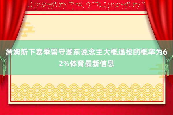 詹姆斯下赛季留守湖东说念主大概退役的概率为62%体育最新信息