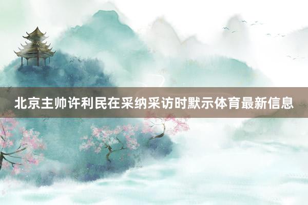 北京主帅许利民在采纳采访时默示体育最新信息