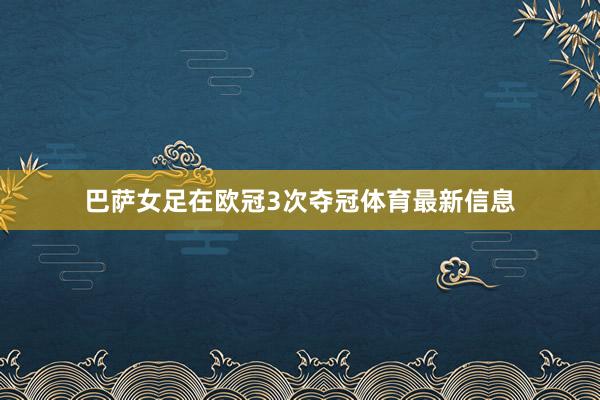巴萨女足在欧冠3次夺冠体育最新信息
