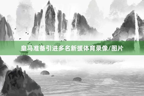 皇马准备引进多名新援体育录像/图片