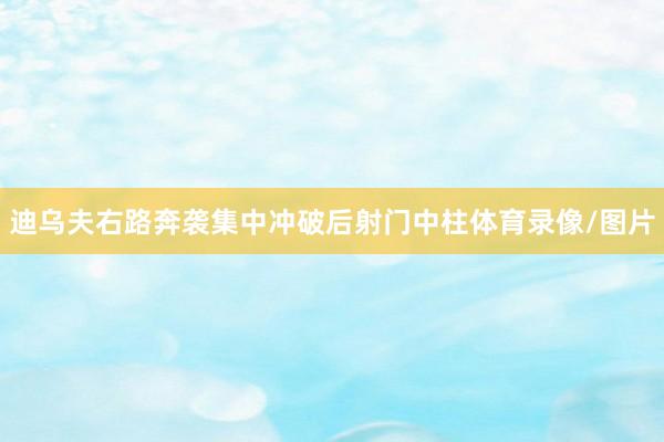 迪乌夫右路奔袭集中冲破后射门中柱体育录像/图片