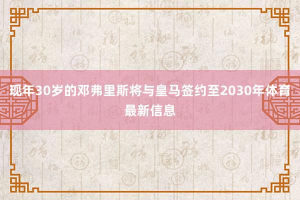 现年30岁的邓弗里斯将与皇马签约至2030年体育最新信息
