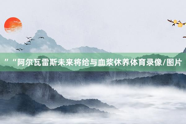 ”“阿尔瓦雷斯未来将给与血浆休养体育录像/图片