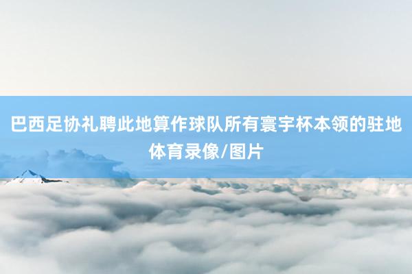 巴西足协礼聘此地算作球队所有寰宇杯本领的驻地体育录像/图片