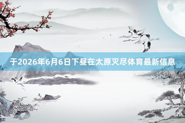 于2026年6月6日下昼在太原灭尽体育最新信息