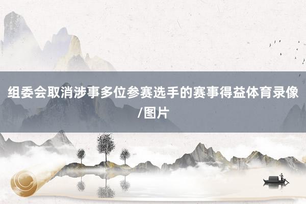 组委会取消涉事多位参赛选手的赛事得益体育录像/图片