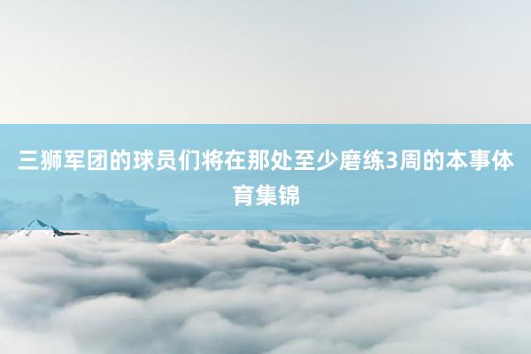 三狮军团的球员们将在那处至少磨练3周的本事体育集锦