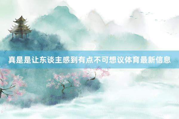 真是是让东谈主感到有点不可想议体育最新信息