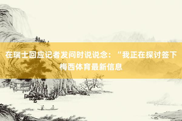 在瑞士回应记者发问时说说念:“我正在探讨签下梅西体育最新信息