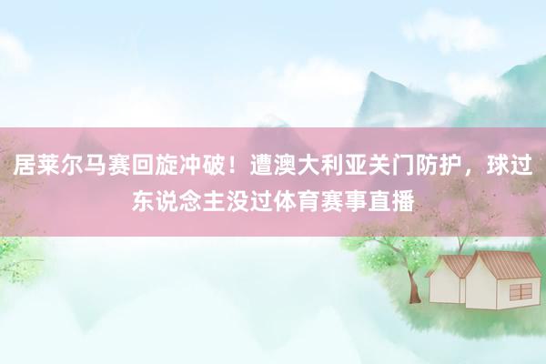 居莱尔马赛回旋冲破!遭澳大利亚关门防护,球过东说念主没过体育赛事直播