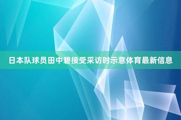 日本队球员田中碧接受采访时示意体育最新信息