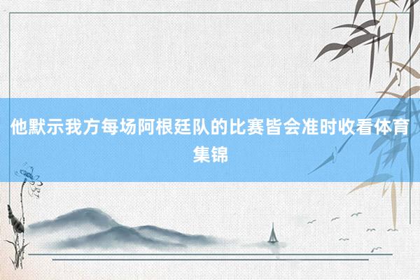 他默示我方每场阿根廷队的比赛皆会准时收看体育集锦