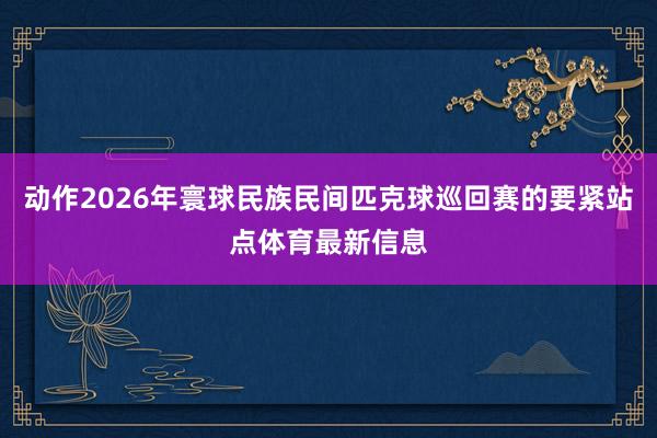 动作2026年寰球民族民间匹克球巡回赛的要紧站点体育最新信息