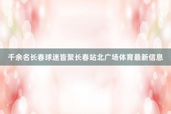 千余名长春球迷皆聚长春站北广场体育最新信息